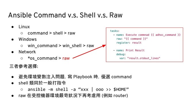 Ansible Command v.s. Shell v.s. Raw
● Linux
○ command > shell > raw
● Windows
○ win_command > win_shell > raw
● Network
○ *os_command > raw
三者參考選擇:
● 避免環境變數注入問題，寫 Playbook 時，優選 command
● shell 類同於一般打指令
○ ansible -m shell -a “xxx | ooo >> $HOME”
● raw 在受控機器環境嚴苛狀況下再考慮用 (例如 router)
