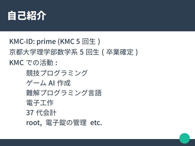 自己紹介
KMC-ID: prime (KMC 5 回生 )
京都大学理学部数学系 5 回生 ( 卒業確定 )
KMC での活動 :
競技プログラミング
ゲーム AI 作成
難解プログラミング言語
電子工作
37 代会計
root, 電子錠の管理 etc.
