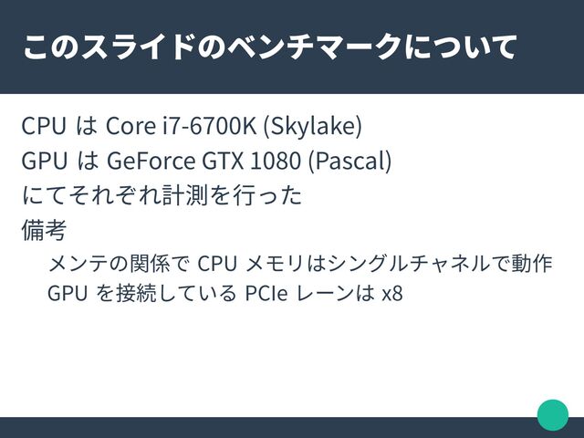 このスライドのベンチマークについて
CPU は Core i7-6700K (Skylake)
GPU は GeForce GTX 1080 (Pascal)
にてそれぞれ計測を行った
備考
メンテの関係で CPU メモリはシングルチャネルで動作
GPU を接続している PCIe レーンは x8
