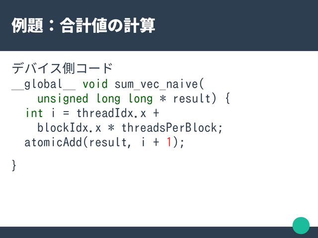 例題：合計値の計算
デバイス側コード
__global__ void sum_vec_naive(
unsigned long long * result) {
int i = threadIdx.x +
blockIdx.x * threadsPerBlock;
atomicAdd(result, i + 1);
}
