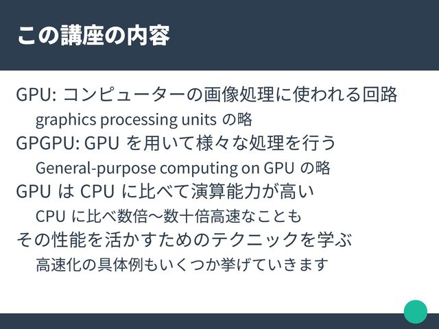 この講座の内容
GPU: コンピューターの画像処理に使われる回路
graphics processing units の略
GPGPU: GPU を用いて様々な処理を行う
General-purpose computing on GPU の略
GPU は CPU に比べて演算能力が高い
CPU に比べ数倍〜数十倍高速なことも
その性能を活かすためのテクニックを学ぶ
高速化の具体例もいくつか挙げていきます
