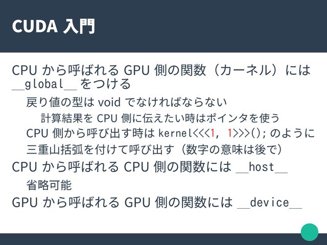 CUDA 入門
CPU から呼ばれる GPU 側の関数（カーネル）には
__global__ をつける
戻り値の型は void でなければならない
計算結果を CPU 側に伝えたい時はポインタを使う
CPU 側から呼び出す時は kernel<<<1, 1>>>(); のように
三重山括弧を付けて呼び出す（数字の意味は後で）
CPU から呼ばれる CPU 側の関数には __host__
省略可能
GPU から呼ばれる GPU 側の関数には __device__
