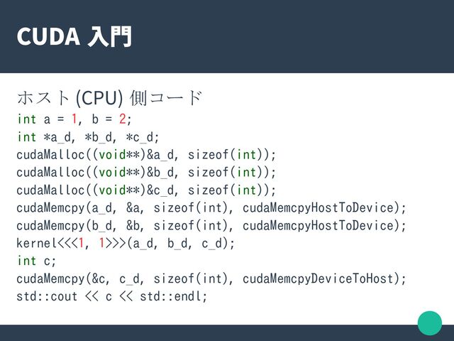 CUDA 入門
ホスト (CPU) 側コード
int a = 1, b = 2;
int *a_d, *b_d, *c_d;
cudaMalloc((void**)&a_d, sizeof(int));
cudaMalloc((void**)&b_d, sizeof(int));
cudaMalloc((void**)&c_d, sizeof(int));
cudaMemcpy(a_d, &a, sizeof(int), cudaMemcpyHostToDevice);
cudaMemcpy(b_d, &b, sizeof(int), cudaMemcpyHostToDevice);
kernel<<<1, 1>>>(a_d, b_d, c_d);
int c;
cudaMemcpy(&c, c_d, sizeof(int), cudaMemcpyDeviceToHost);
std::cout << c << std::endl;
