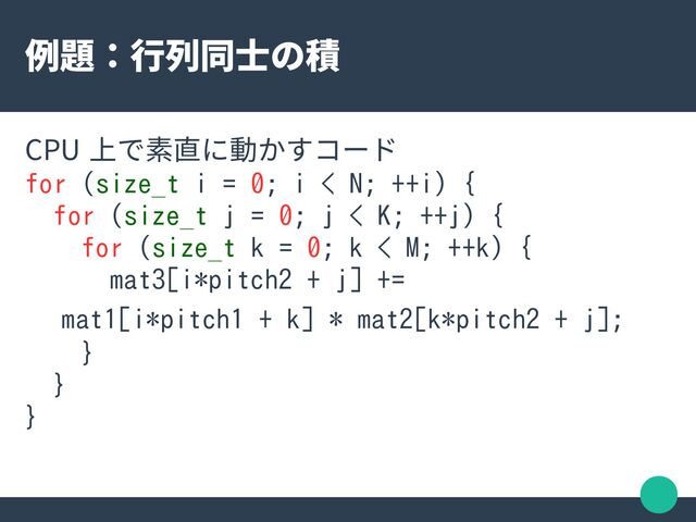 例題：行列同士の積
CPU 上で素直に動かすコード
for (size_t i = 0; i < N; ++i) {
for (size_t j = 0; j < K; ++j) {
for (size_t k = 0; k < M; ++k) {
mat3[i*pitch2 + j] +=
　 mat1[i*pitch1 + k] * mat2[k*pitch2 + j];
}
}
}

