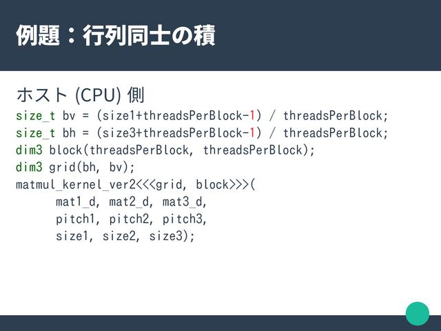 例題：行列同士の積
ホスト (CPU) 側
size_t bv = (size1+threadsPerBlock-1) / threadsPerBlock;
size_t bh = (size3+threadsPerBlock-1) / threadsPerBlock;
dim3 block(threadsPerBlock, threadsPerBlock);
dim3 grid(bh, bv);
matmul_kernel_ver2<<>>(
mat1_d, mat2_d, mat3_d,
pitch1, pitch2, pitch3,
size1, size2, size3);
