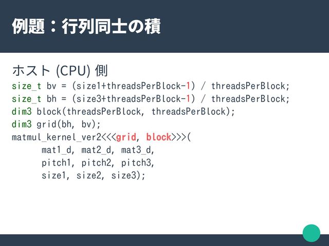 例題：行列同士の積
ホスト (CPU) 側
size_t bv = (size1+threadsPerBlock-1) / threadsPerBlock;
size_t bh = (size3+threadsPerBlock-1) / threadsPerBlock;
dim3 block(threadsPerBlock, threadsPerBlock);
dim3 grid(bh, bv);
matmul_kernel_ver2<<>>(
mat1_d, mat2_d, mat3_d,
pitch1, pitch2, pitch3,
size1, size2, size3);
