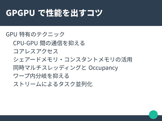 GPGPU で性能を出すコツ
GPU 特有のテクニック
CPU-GPU 間の通信を抑える
コアレスアクセス
シェアードメモリ・コンスタントメモリの活用
同時マルチスレッディングと Occupancy
ワープ内分岐を抑える
ストリームによるタスク並列化
