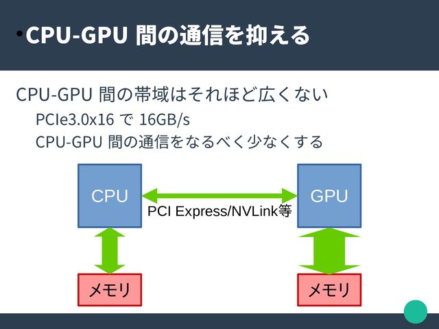 ● CPU-GPU 間の通信を抑える
CPU-GPU 間の帯域はそれほど広くない
PCIe3.0x16 で 16GB/s
CPU-GPU 間の通信をなるべく少なくする
CPU GPU
メモリ メモリ
PCI Express/NVLink等
