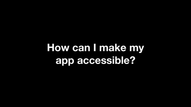 How can I make my
app accessible?
