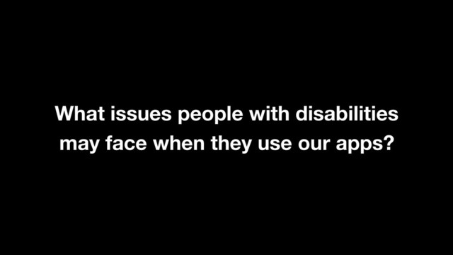 What issues people with disabilities
may face when they use our apps?
