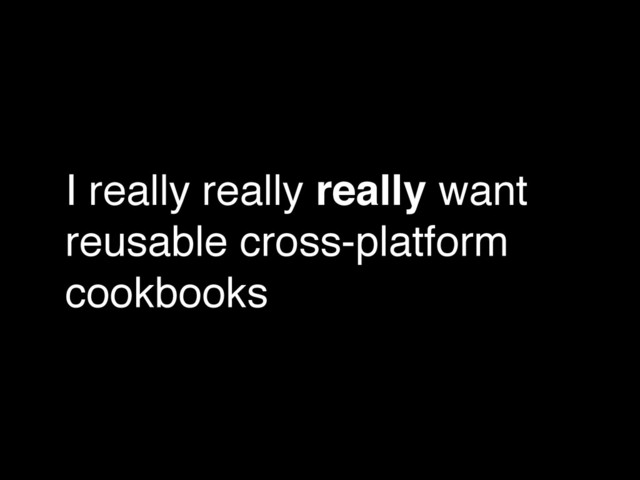 I really really really want
reusable cross-platform
cookbooks
