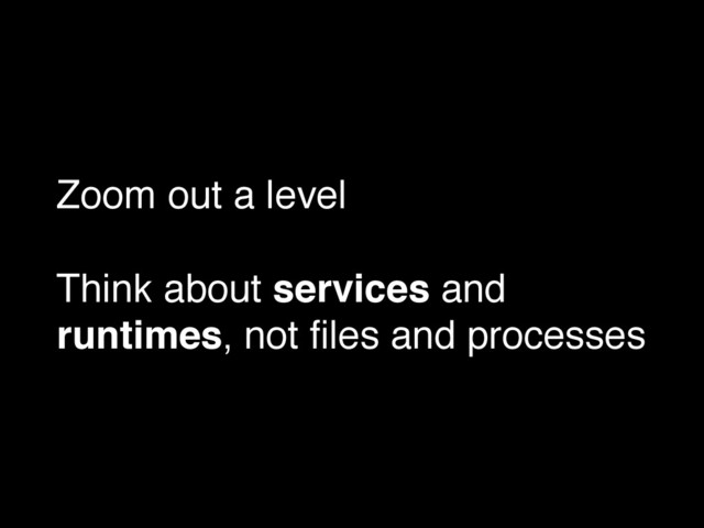 Zoom out a level!
!
Think about services and
runtimes, not ﬁles and processes
