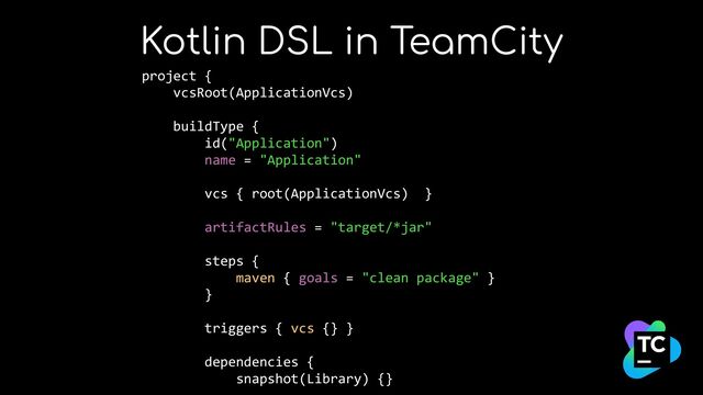 Kotlin DSL in TeamCity
project {


vcsRoot(ApplicationVcs)


buildType {


id("Application")


name = "Application"


vcs { root(ApplicationVcs) }


artifactRules = "target/*jar"


steps {


maven { goals = "clean package" }


}


triggers { vcs {} }


dependencies {


snapshot(Library) {}





