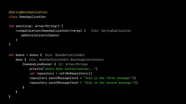 @SpringBootApplication


class DemoApplication


fun main(args: Array) {


runApplication(*args) {


addInitializers(beans)


}


}


val beans = beans {


bean {


CommandLineRunner {


println("start data initialization
...
")


val repository = ref()


repository.save(Message(text = "this is the first message!"))


repository.save(Message(text = "this is the second message!"))


}


}


}


this: SpringApplication
this: BeanDefinitionDsl
this: BeanDefinitionDsl.BeanSupplierContext
it: Array
