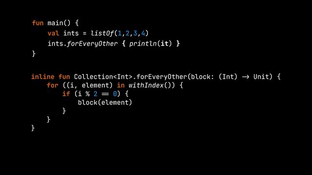 fun main() {


val ints = listOf(1,2,3,4)


ints.forEveryOther { println(it) }


}


inline fun Collection.forEveryOther(block: (Int)
->
Unit) {


for ((i, element) in withIndex()) {


if (i % 2
==
0) {


block(element)


}


}


}


