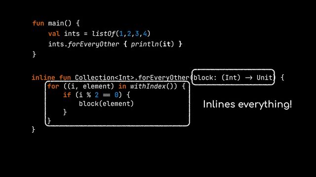 fun main() {


val ints = listOf(1,2,3,4)


ints.forEveryOther { println(it) }


}


inline fun Collection.forEveryOther(block: (Int)
->
Unit) {


for ((i, element) in withIndex()) {


if (i % 2
==
0) {


block(element)


}


}


}


Inlines everything!
