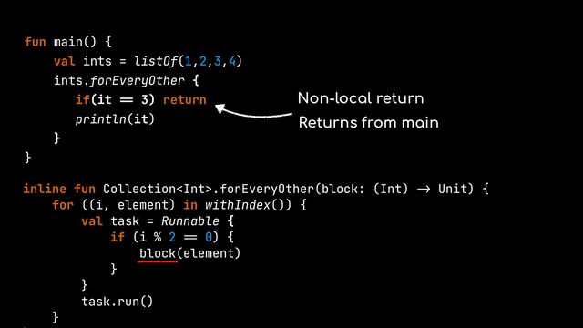 fun main() {


val ints = listOf(1,2,3,4)


ints.forEveryOther {


if(it
==
3) return


println(it)


}


}


inline fun Collection.forEveryOther(block: (Int)
->
Unit) {


for ((i, element) in withIndex()) {


val task = Runnable {


if (i % 2
==
0) {


block(element)


}


}


task.run()


}




Non-local return
Returns from main
