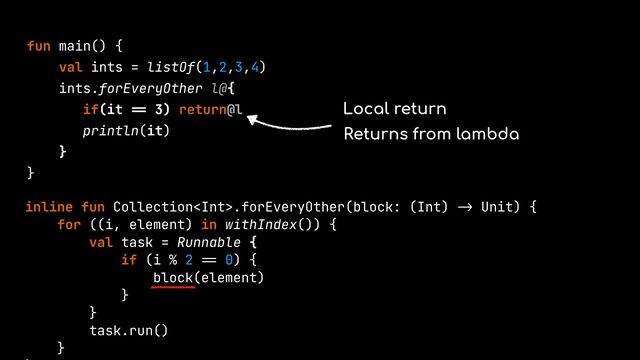 fun main() {


val ints = listOf(1,2,3,4)


ints.forEveryOther l@{


if(it
==
3) return@l


println(it)


}


}


inline fun Collection.forEveryOther(block: (Int)
->
Unit) {


for ((i, element) in withIndex()) {


val task = Runnable {


if (i % 2
==
0) {


block(element)


}


}


task.run()


}




Local return
Returns from lambda
