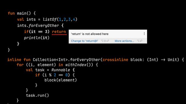 fun main() {


val ints = listOf(1,2,3,4)


ints.forEveryOther {


if(it
==
3) return


println(it)


}


}


inline fun Collection.forEveryOther(crossinline block: (Int)
->
Unit) {


for ((i, element) in withIndex()) {


val task = Runnable {


if (i % 2
==
0) {


block(element)


}


}


task.run()


}




