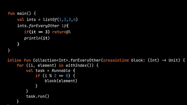 fun main() {


val ints = listOf(1,2,3,4)


ints.forEveryOther l@{


if(it
==
3) return@l


println(it)


}


}


inline fun Collection.forEveryOther(crossinline block: (Int)
->
Unit) {


for ((i, element) in withIndex()) {


val task = Runnable {


if (i % 2
==
0) {


block(element)


}


}


task.run()


}




