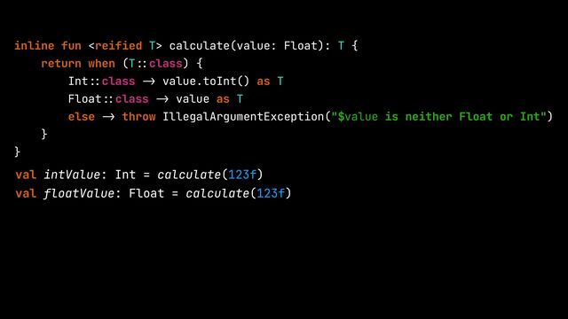 inline fun  calculate(value: Float): T {


return when (T
::
class) {


Int
::
class
->
value.toInt() as T


Float
::
class
->
value as T


else
->
throw IllegalArgumentException("$value is neither Float or Int")


}


}


val intValue: Int = calculate(123f)


val floatValue: Float = calculate(123f)
