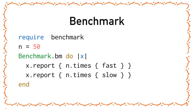 Benchmark
require ‘benchmark'
n = 50
Benchmark.bm do |x|
x.report { n.times { fast } }
x.report { n.times { slow } }
end
