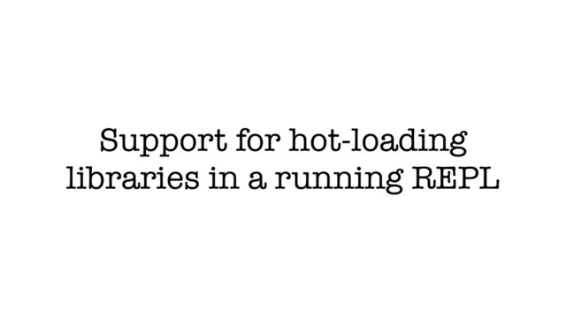 Support for hot-loading
libraries in a running REPL
