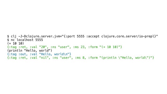 $ clj -J-Dclojure.server.jvm="{:port 5555 :accept clojure.core.server/io-prepl}”
$ nc localhost 5555
(+ 10 10)
{:tag :ret, :val "20", :ns "user", :ms 23, :form "(+ 10 10)”}
(println "Hello, world")
{:tag :out, :val "Hello, world\n"}
{:tag :ret, :val "nil", :ns "user", :ms 8, :form "(println \"Hello, world\")"}
