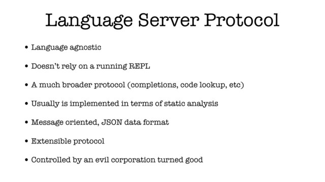 Language Server Protocol
• Language agnostic
• Doesn’t rely on a running REPL
• A much broader protocol (completions, code lookup, etc)
• Usually is implemented in terms of static analysis
• Message oriented, JSON data format
• Extensible protocol
• Controlled by an evil corporation turned good
