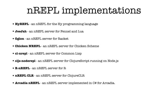 nREPL implementations
•HyREPL - an nREPL for the Hy programming language
•JeeJah - an nREPL server for Fennel and Lua
•Ogion - an nREPL server for Racket
•Chicken NREPL - an nREPL server for Chicken Scheme
•cl-nrepl - an nREPL server for Common Lisp
•cljs-noderepl - an nREPL server for ClojureScript running on Node.js
•R-nREPL - an nREPL server for R
•nREPL CLR - an nREPL server for ClojureCLR
•Arcadia nREPL - an nREPL server implemented in C# for Arcadia.
