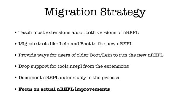 Migration Strategy
• Teach most extensions about both versions of nREPL
• Migrate tools like Lein and Boot to the new nREPL
• Provide ways for users of older Boot/Lein to run the new nREPL
• Drop support for tools.nrepl from the extensions
• Document nREPL extensively in the process
• Focus on actual nREPL improvements
