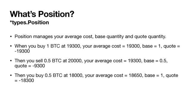 What’s Position?
*types.Position
• Position manages your average cost, base quantity and quote quantity.

• When you buy 1 BTC at 19300, your average cost = 19300, base = 1, quote =
-19300

• Then you sell 0.5 BTC at 20000, your average cost = 19300, base = 0.5,
quote = -9300

• Then you buy 0.5 BTC at 18000, your average cost = 18650, base = 1, quote
= -18300
