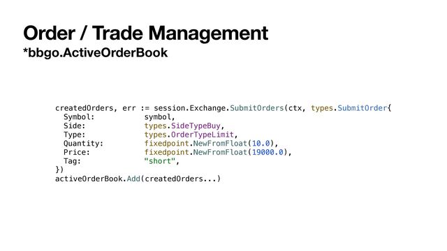 Order / Trade Management
*bbgo.ActiveOrderBook
createdOrders, err := session.Exchange.SubmitOrders(ctx, types.SubmitOrder{


Symbol: symbol,


Side: types.SideTypeBuy,


Type: types.OrderTypeLimit,


Quantity: fixedpoint.NewFromFloat(10.0),


Price: fixedpoint.NewFromFloat(19000.0),


Tag: "short",


})


activeOrderBook.Add(createdOrders...)
