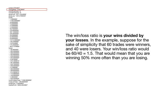 The win/loss ratio is your wins divided by
your losses. In the example, suppose for the
sake of simplicity that 60 trades were winners,
and 40 were losers. Your win/loss ratio would
be 60/40 = 1.5. That would mean that you are
winning 50% more often than you are losing.
symbol: ETHUSDT

winningRatio: "0.94736842"

numOfLossTrade: 19

numOfPro
fi
tTrade: 18

grossPro
fi
t: "30171.32449936"

grossLoss: "-3515.41900049"

pro
fi
ts:

- "1.59999990"

- "11586.99999990"

- "20.60000000"

- "16.89999999"

- "10.39999989"

- "12.00000000"

- "30.70000000"

- "276.80000000"

- "267.10000000"

- "205.80000000"

- "26.29999999"

- "24.60000000"

- "29.90000000"

- "10716.39999990"

- "146.24999989"

- "10.01649999"

- "175.20000000"

- "6613.75799990"

losses:

- "-36.58000000"

- "-202.20000000"

- "-208.20000000"

- "-203.90000000"

- "-239.30000000"

- "-220.30000000"

- "-6.49700000"

- "-270.10000010"

- "-267.20000000"

- "-248.70000000"

- "-236.50000000"

- "-9.19999999"

- "-268.89999999"

- "-299.80000000"

- "-214.03850010"

- "-170.08900000"

- "-159.00000000"

- "-5.38250000"

- "-249.53200030"

mostPro
fi
tableTrade: "11586.99999990"

mostLossTrade: "-299.80000000"

pro
fi
tFactor: "8.58256853"

totalNetPro
fi
t: "26655.90549887"

