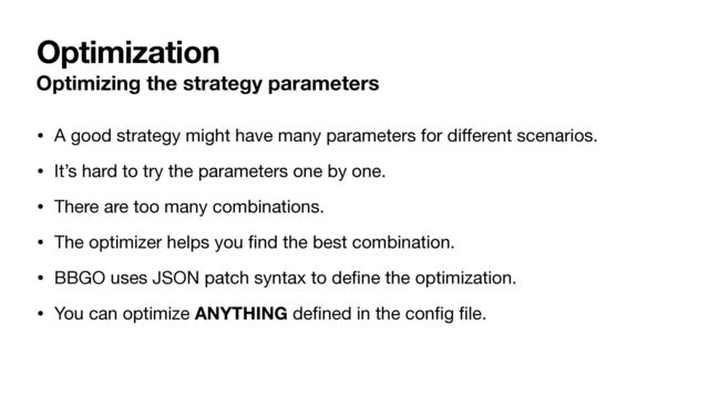 Optimization
Optimizing the strategy parameters
• A good strategy might have many parameters for di
ff
erent scenarios.

• It’s hard to try the parameters one by one.

• There are too many combinations.

• The optimizer helps you
fi
nd the best combination.

• BBGO uses JSON patch syntax to de
fi
ne the optimization.

• You can optimize ANYTHING de
fi
ned in the con
fi
g
fi
le.
