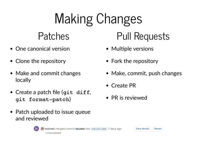 Making Changes
Patches
One canonical version
Clone the repository
Make and commit changes
locally
Create a patch ﬁle (git diff,
git format-patch)
Patch uploaded to issue queue
and reviewed
Pull Requests
Mul ple versions
Fork the repository
Make, commit, push changes
Create PR
PR is reviewed
