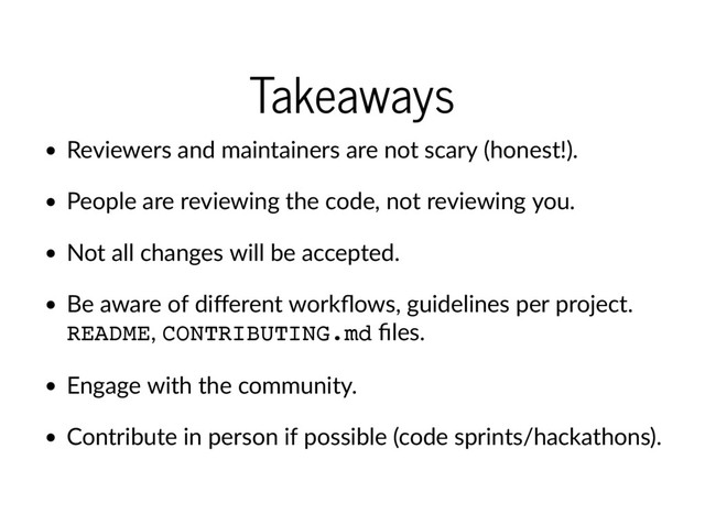 Takeaways
Reviewers and maintainers are not scary (honest!).
People are reviewing the code, not reviewing you.
Not all changes will be accepted.
Be aware of diﬀerent workﬂows, guidelines per project.
README, CONTRIBUTING.md ﬁles.
Engage with the community.
Contribute in person if possible (code sprints/hackathons).
