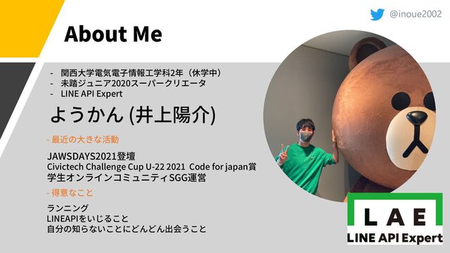 @inoue2002
About Me
( )
- 2
- 2020
- LINE API Expert
JAWSDAYS2021
Civictech Challenge Cup U-22 2021 Code for japan
SGG
-
-
LINEAPI
@inoue2002
