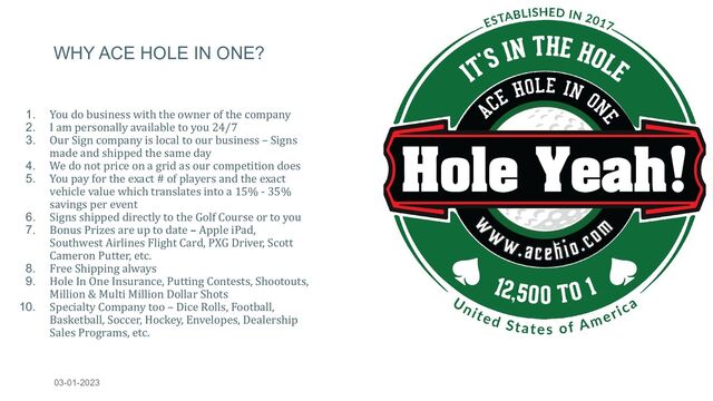 WHY ACE HOLE IN ONE?
1. You do business with the owner of the company
2. I am personally available to you 24/7
3. Our Sign company is local to our business – Signs
made and shipped the same day
4. We do not price on a grid as our competition does
5. You pay for the exact # of players and the exact
vehicle value which translates into a 15% - 35%
savings per event
6. Signs shipped directly to the Golf Course or to you
7. Bonus Prizes are up to date – Apple iPad,
Southwest Airlines Flight Card, PXG Driver, Scott
Cameron Putter, etc.
8. Free Shipping always
9. Hole In One Insurance, Putting Contests, Shootouts,
Million & Multi Million Dollar Shots
10. Specialty Company too – Dice Rolls, Football,
Basketball, Soccer, Hockey, Envelopes, Dealership
Sales Programs, etc.
03-01-2023 WWW.ACEHIO.COM 7
