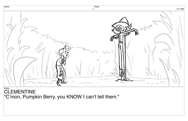 Scene
1
Panel
114 / 689
Dialog
CLEMENTINE
“C’mon, Pumpkin Berry, you KNOW I can’t tell them."
