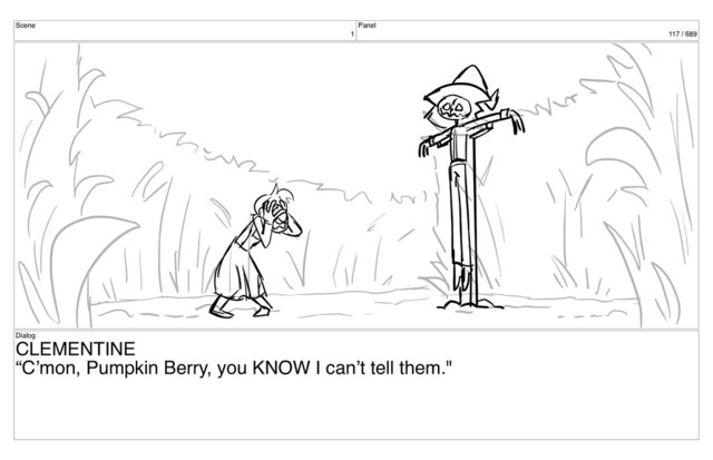 Scene
1
Panel
117 / 689
Dialog
CLEMENTINE
“C’mon, Pumpkin Berry, you KNOW I can’t tell them."
