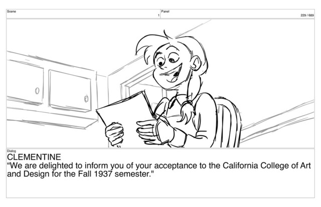 Scene
1
Panel
229 / 689
Dialog
CLEMENTINE
“We are delighted to inform you of your acceptance to the California College of Art
and Design for the Fall 1937 semester."
