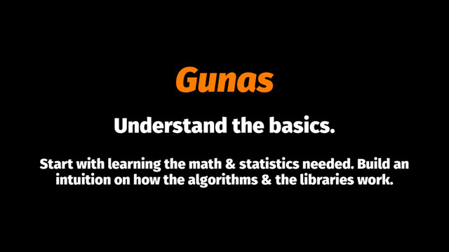Gunas
Understand the basics.
Start with learning the math & statistics needed. Build an
intuition on how the algorithms & the libraries work.
