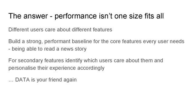 Different users care about different features
Build a strong, performant baseline for the core features every user needs
- being able to read a news story
For secondary features identify which users care about them and
personalise their experience accordingly
… DATA is your friend again
The answer - performance isn’t one size fits all
