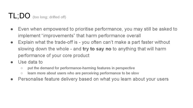 TL;DO (too long; drifted off)
● Even when empowered to prioritise performance, you may still be asked to
implement “improvements” that harm performance overall
● Explain what the trade-off is - you often can’t make a part faster without
slowing down the whole - and try to say no to anything that will harm
performance of your core product
● Use data to
○ put the demand for performance-harming features in perspective
○ learn more about users who are perceiving performance to be slow
● Personalise feature delivery based on what you learn about your users
