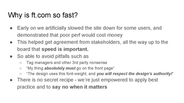 Why is ft.com so fast?
● Early on we artificially slowed the site down for some users, and
demonstrated that poor perf would cost money
● This helped get agreement from stakeholders, all the way up to the
board that speed is important.
● So able to avoid pitfalls such as
○ Tag managers and other 3rd party nonsense
○ “My thing absolutely must go on the front page”
○ “The design uses this font-weight, and you will respect the design’s authority!”
● There is no secret recipe - we’re just empowered to apply best
practice and to say no when it matters
