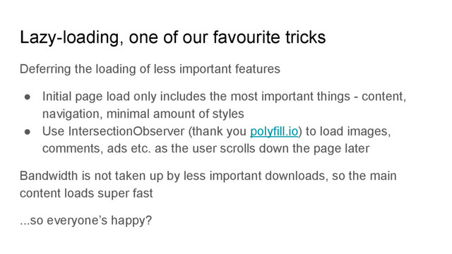 Lazy-loading, one of our favourite tricks
Deferring the loading of less important features
● Initial page load only includes the most important things - content,
navigation, minimal amount of styles
● Use IntersectionObserver (thank you polyfill.io) to load images,
comments, ads etc. as the user scrolls down the page later
Bandwidth is not taken up by less important downloads, so the main
content loads super fast
...so everyone’s happy?
