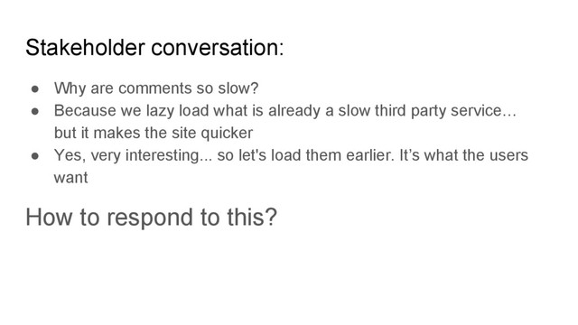 ● Why are comments so slow?
● Because we lazy load what is already a slow third party service…
but it makes the site quicker
● Yes, very interesting... so let's load them earlier. It’s what the users
want
How to respond to this?
Stakeholder conversation:
