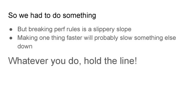● But breaking perf rules is a slippery slope
● Making one thing faster will probably slow something else
down
Whatever you do, hold the line!
So we had to do something
