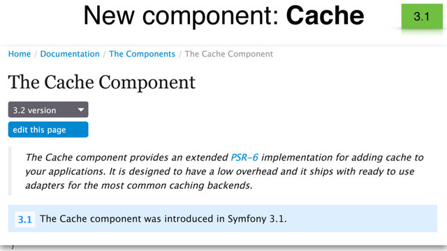 • Implementation of the PSR-6 - Caching interface standard.
• Cache arbitrary content in your application.
• Symfony components use it to improve their performances.
New component: Cache 3.1
class BlogController extends Controller
{
public function indexAction()
{
// create a new item and getting it from the cache
$cachedCategories = $this->get('cache.app')->getItem('categories');
if (!$cachedCategories->isHit()) {
$categories = ... // fetch categories from the database
$cachedCategories->set($categories);
$this->get('cache.app')->save($cachedCategories);
} else {
$categories = $cachedCategories->get();
}
// ...
}
}
Adapters for common backends
Redis, APCu, Memcache…

